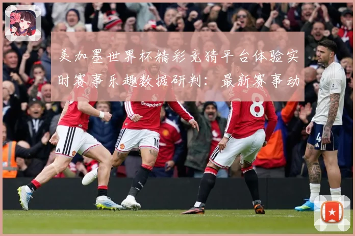 美加墨世界杯精彩竞猜平台体验实时赛事乐趣数据研判：最新赛事动态与深度分析