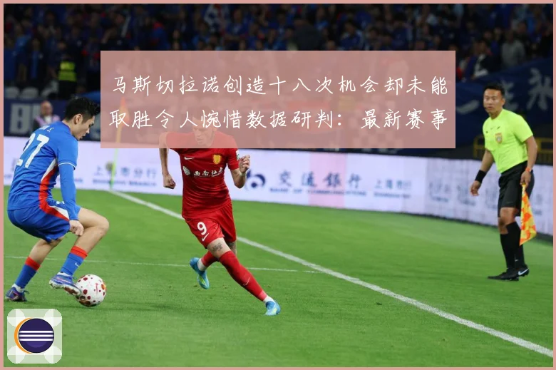 马斯切拉诺创造十八次机会却未能取胜令人惋惜数据研判：最新赛事动态与深度分析
