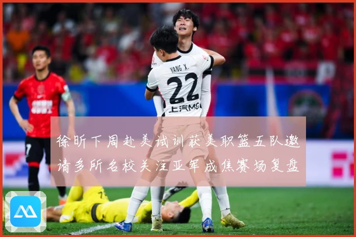 徐昕下周赴美试训获美职篮五队邀请多所名校关注亚军成焦赛场复盘：最新赛事动态与深度分析