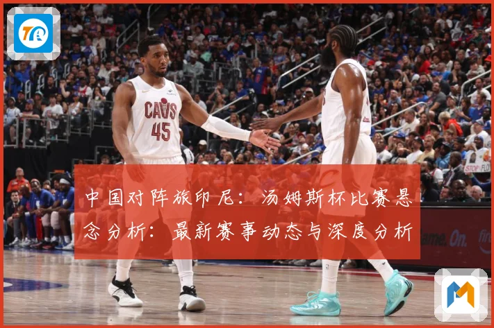 中国对阵旅印尼：汤姆斯杯比赛悬念分析：最新赛事动态与深度分析