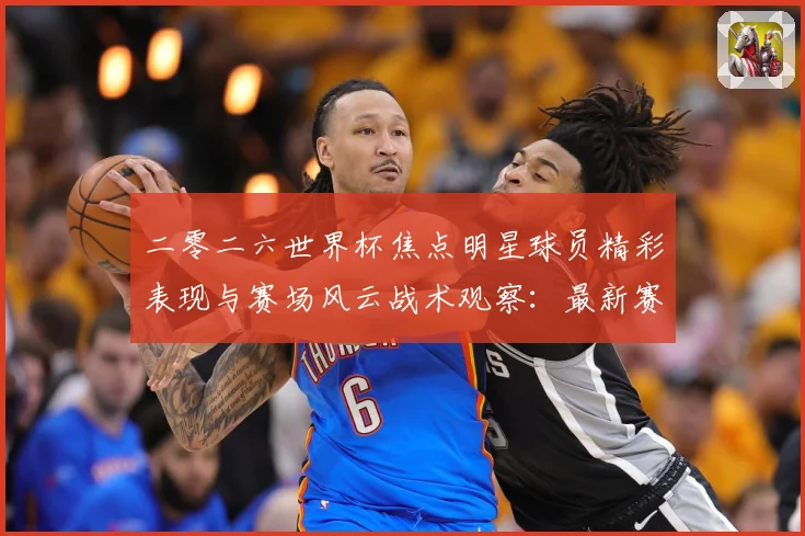 二零二六世界杯焦点明星球员精彩表现与赛场风云战术观察：最新赛事动态与深度分析